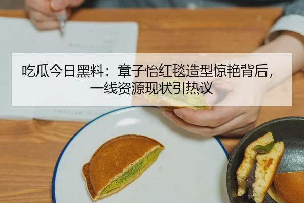 吃瓜今日黑料：章子怡红毯造型惊艳背后，一线资源现状引热议
