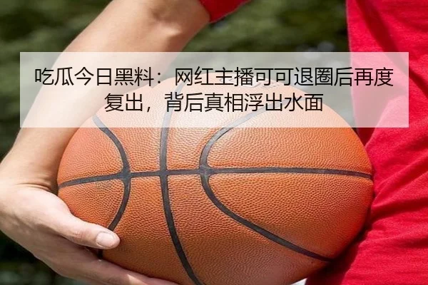 吃瓜今日黑料：网红主播可可退圈后再度复出，背后真相浮出水面