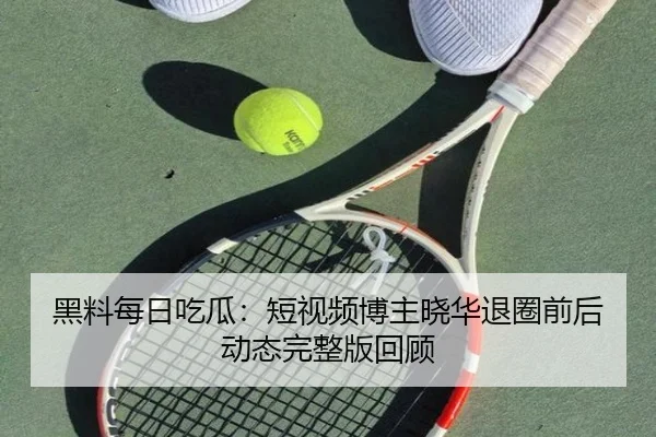 黑料每日吃瓜：短视频博主晓华退圈前后动态完整版回顾