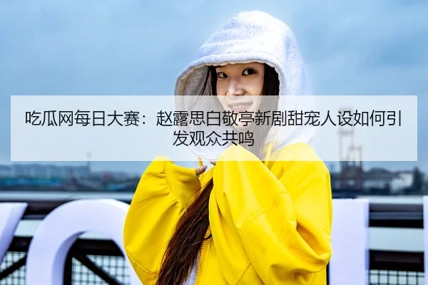 吃瓜网每日大赛：赵露思白敬亭新剧甜宠人设如何引发观众共鸣